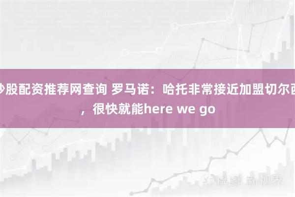 炒股配资推荐网查询 罗马诺：哈托非常接近加盟切尔西，很快就能here we go