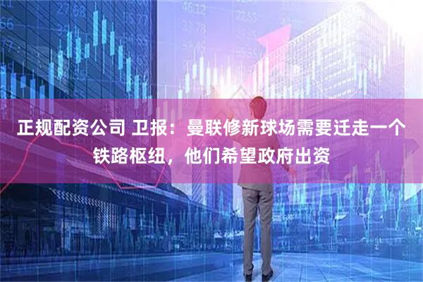 正规配资公司 卫报：曼联修新球场需要迁走一个铁路枢纽，他们希望政府出资