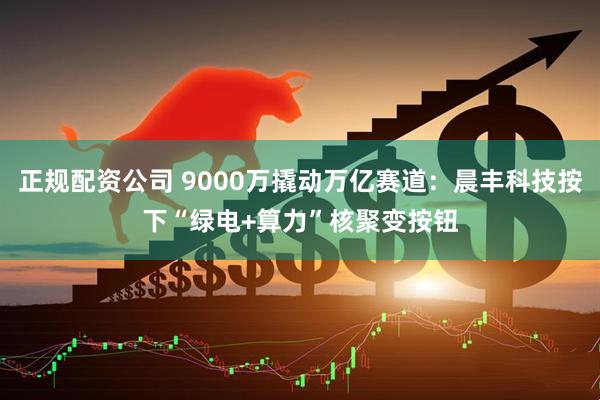 正规配资公司 9000万撬动万亿赛道：晨丰科技按下“绿电+算力”核聚变按钮
