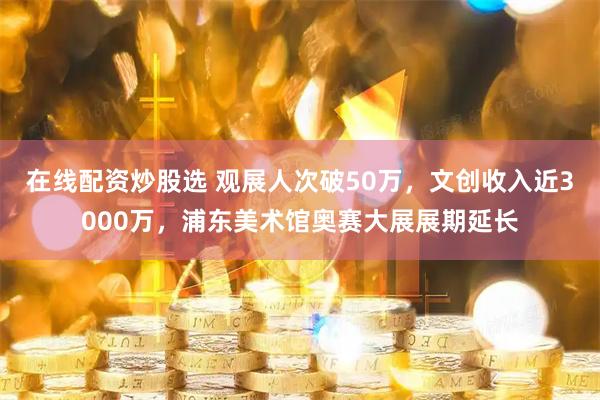 在线配资炒股选 观展人次破50万，文创收入近3000万，浦东美术馆奥赛大展展期延长