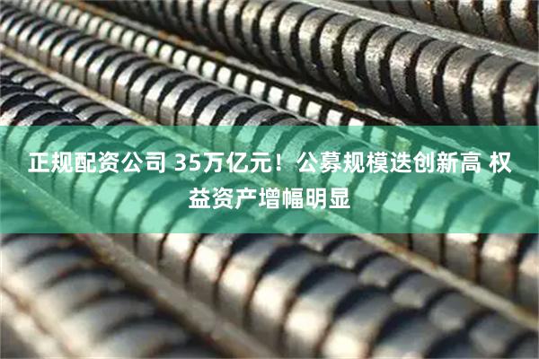 正规配资公司 35万亿元！公募规模迭创新高 权益资产增幅明显