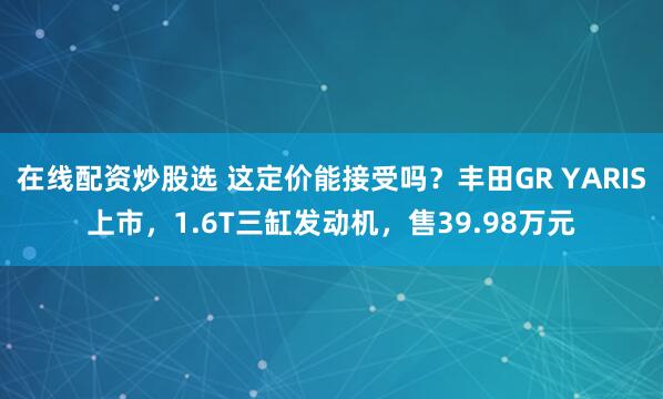 在线配资炒股选 这定价能接受吗？丰田GR YARIS上市，1.6T三缸发动机，售39.98万元
