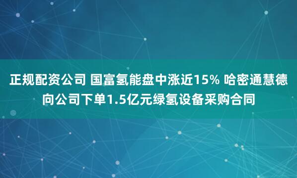 正规配资公司 国富氢能盘中涨近15% 哈密通慧德向公司下单1.5亿元绿氢设备采购合同