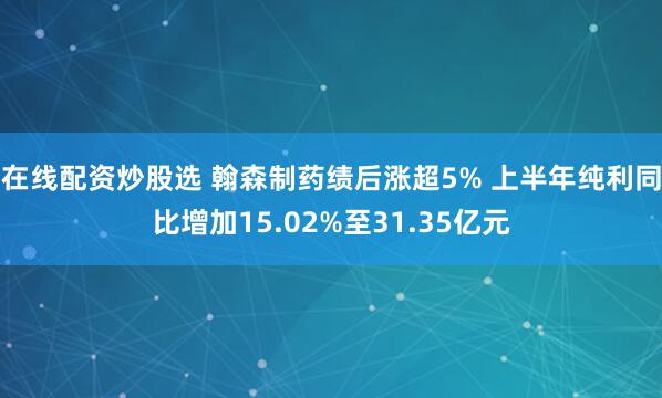 在线配资炒股选 翰森制药绩后涨超5% 上半年纯利同比增加15.02%至31.35亿元