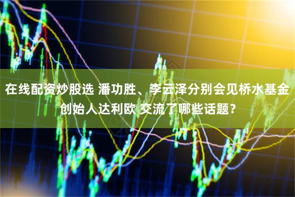 在线配资炒股选 潘功胜、李云泽分别会见桥水基金创始人达利欧 交流了哪些话题？
