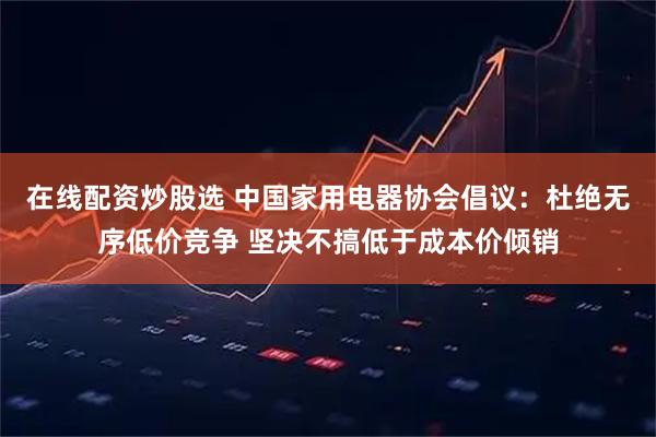 在线配资炒股选 中国家用电器协会倡议：杜绝无序低价竞争 坚决不搞低于成本价倾销