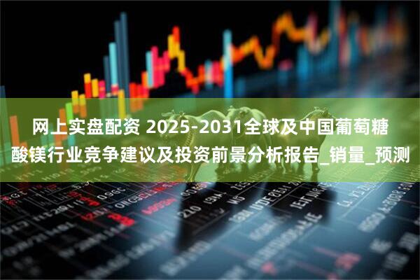 网上实盘配资 2025-2031全球及中国葡萄糖酸镁行业竞争建议及投资前景分析报告_销量_预测