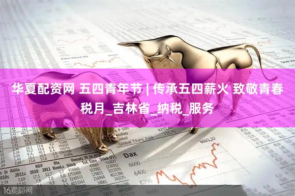 华夏配资网 五四青年节 | 传承五四薪火 致敬青春税月_吉林省_纳税_服务