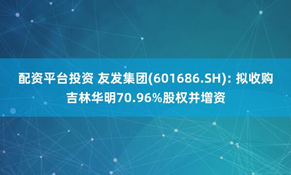 配资平台投资 友发集团(601686.SH): 拟收购吉林华明70.96%股权并增资