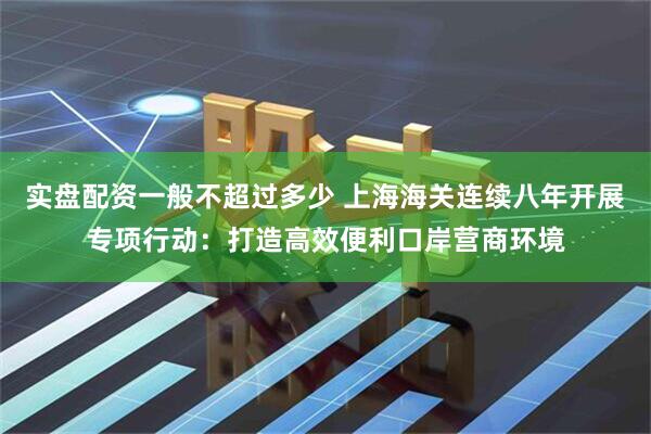 实盘配资一般不超过多少 上海海关连续八年开展专项行动：打造高效便利口岸营商环境