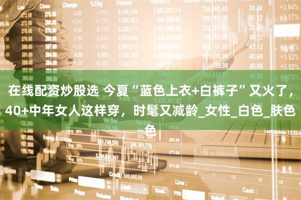 在线配资炒股选 今夏“蓝色上衣+白裤子”又火了，40+中年女人这样穿，时髦又减龄_女性_白色_肤色