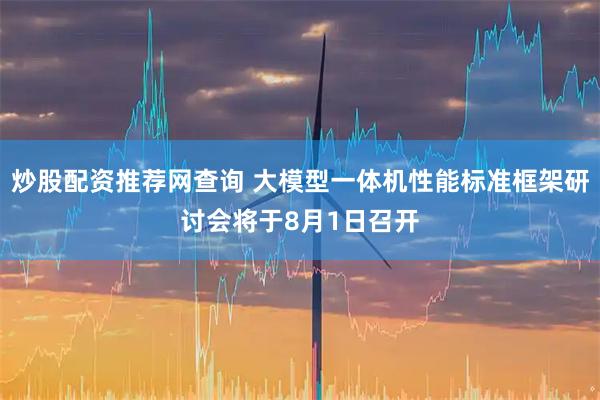 炒股配资推荐网查询 大模型一体机性能标准框架研讨会将于8月1日召开
