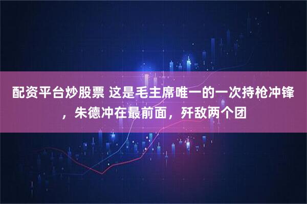 配资平台炒股票 这是毛主席唯一的一次持枪冲锋，朱德冲在最前面，歼敌两个团