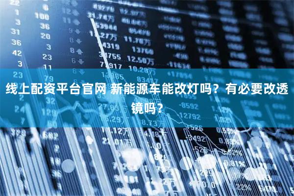 线上配资平台官网 新能源车能改灯吗？有必要改透镜吗？