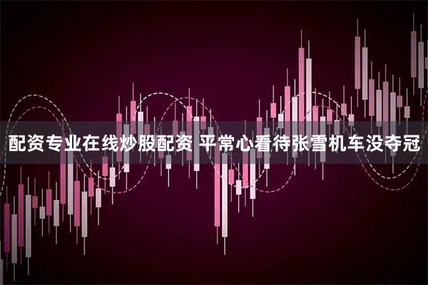配资专业在线炒股配资 平常心看待张雪机车没夺冠