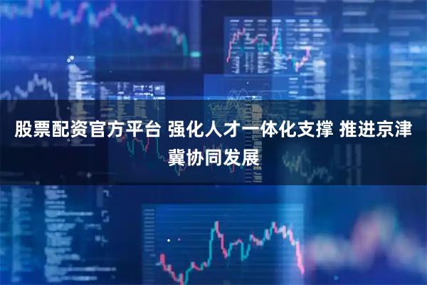股票配资官方平台 强化人才一体化支撑 推进京津冀协同发展