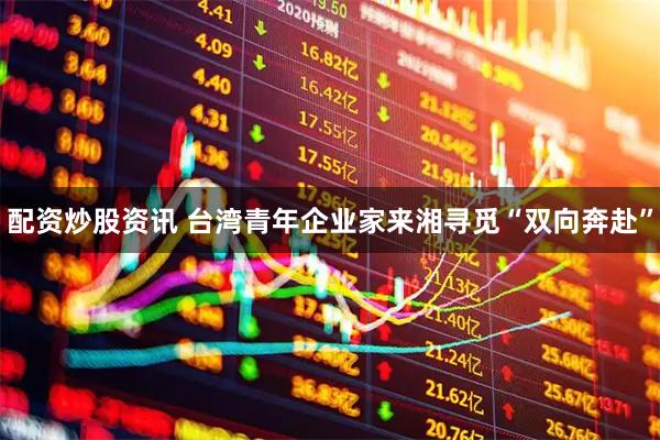 配资炒股资讯 台湾青年企业家来湘寻觅“双向奔赴”