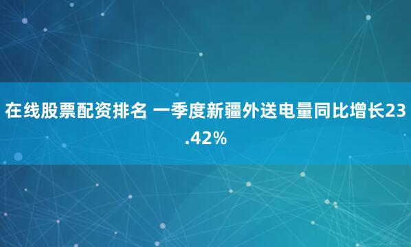 在线股票配资排名 一季度新疆外送电量同比增长23.42%