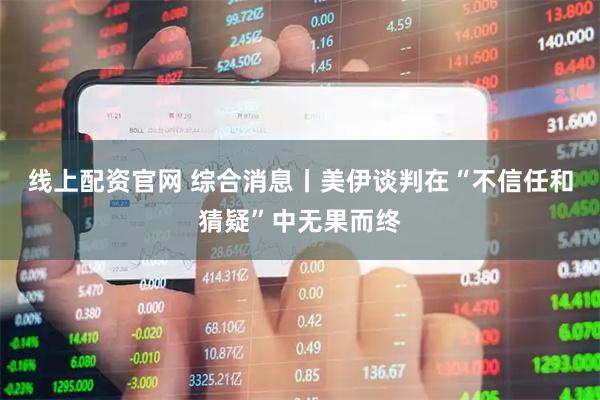 线上配资官网 综合消息丨美伊谈判在“不信任和猜疑”中无果而终
