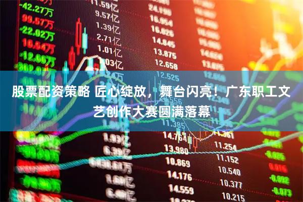 股票配资策略 匠心绽放，舞台闪亮！广东职工文艺创作大赛圆满落幕