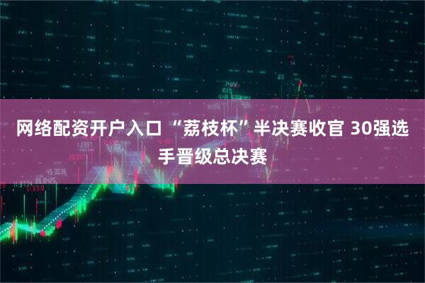 网络配资开户入口 “荔枝杯”半决赛收官 30强选手晋级总决赛