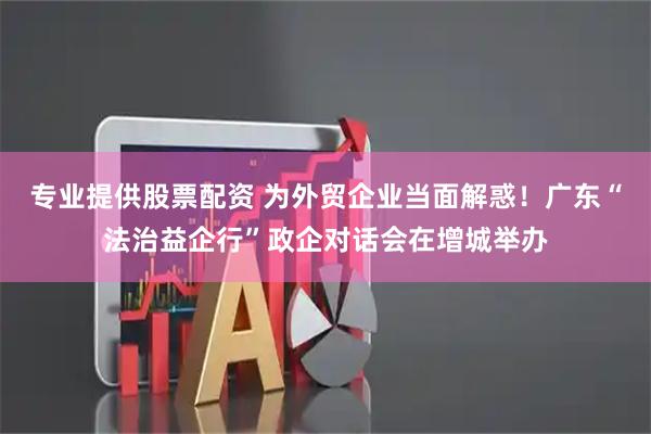 专业提供股票配资 为外贸企业当面解惑！广东“法治益企行”政企对话会在增城举办