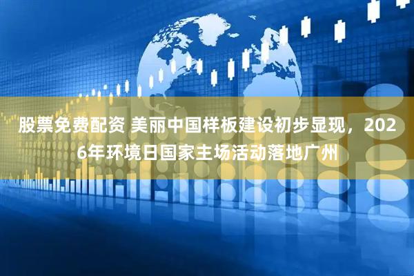 股票免费配资 美丽中国样板建设初步显现，2026年环境日国家主场活动落地广州