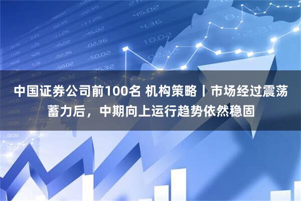 中国证券公司前100名 机构策略丨市场经过震荡蓄力后，中期向上运行趋势依然稳固