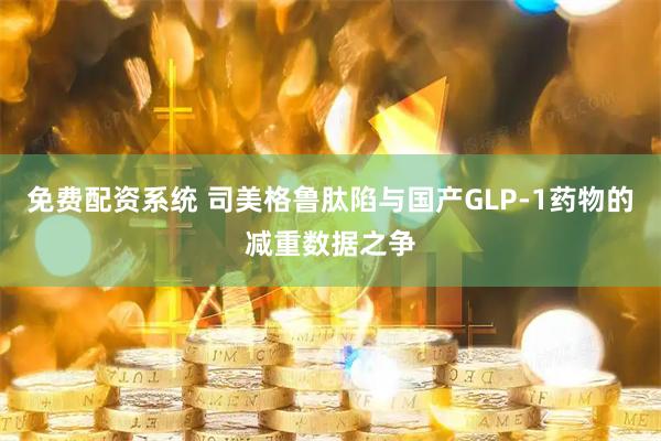 免费配资系统 司美格鲁肽陷与国产GLP-1药物的减重数据之争