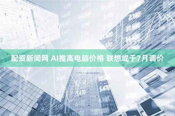 配资新闻网 AI推高电脑价格 联想或于7月调价