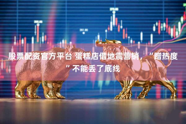 股票配资官方平台 蛋糕店借地震营销，“蹭热度”不能丢了底线