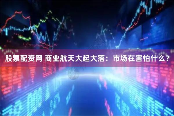 股票配资网 商业航天大起大落：市场在害怕什么？